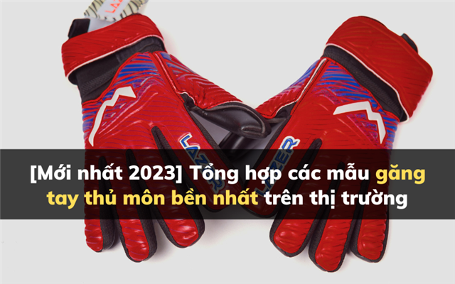 [Mới nhất 2023] Tổng hợp các mẫu găng tay thủ môn bền nhất trên thị trường